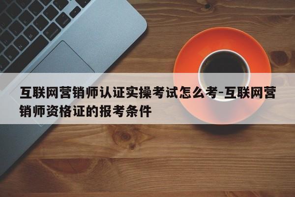 互联网营销师认证实操考试怎么考-互联网营销师资格证的报考条件